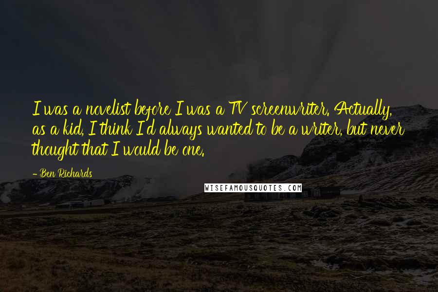 Ben Richards Quotes: I was a novelist before I was a TV screenwriter. Actually, as a kid, I think I'd always wanted to be a writer, but never thought that I would be one.