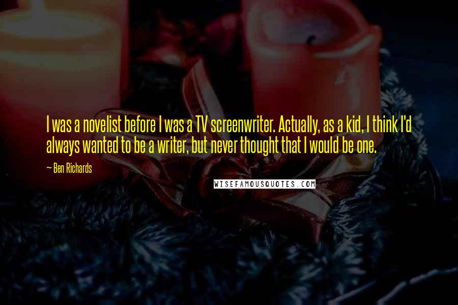 Ben Richards Quotes: I was a novelist before I was a TV screenwriter. Actually, as a kid, I think I'd always wanted to be a writer, but never thought that I would be one.