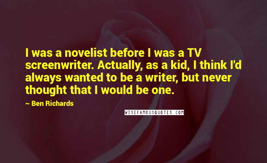 Ben Richards Quotes: I was a novelist before I was a TV screenwriter. Actually, as a kid, I think I'd always wanted to be a writer, but never thought that I would be one.