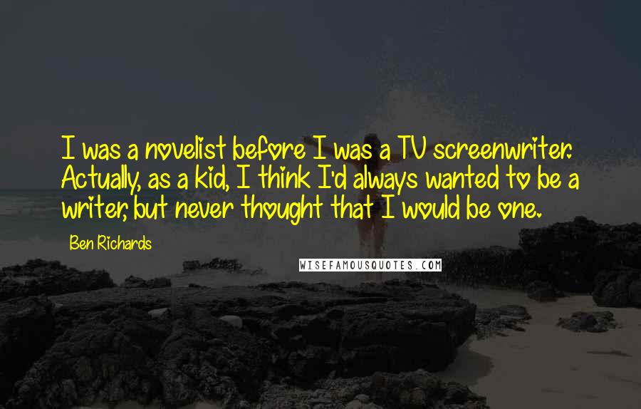 Ben Richards Quotes: I was a novelist before I was a TV screenwriter. Actually, as a kid, I think I'd always wanted to be a writer, but never thought that I would be one.