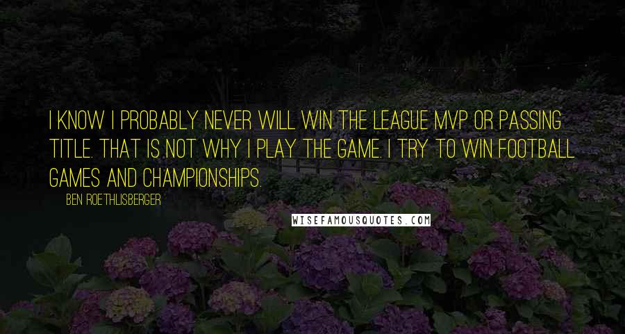 Ben Roethlisberger Quotes: I know I probably never will win the league MVP or passing title. That is not why I play the game. I try to win football games and championships.