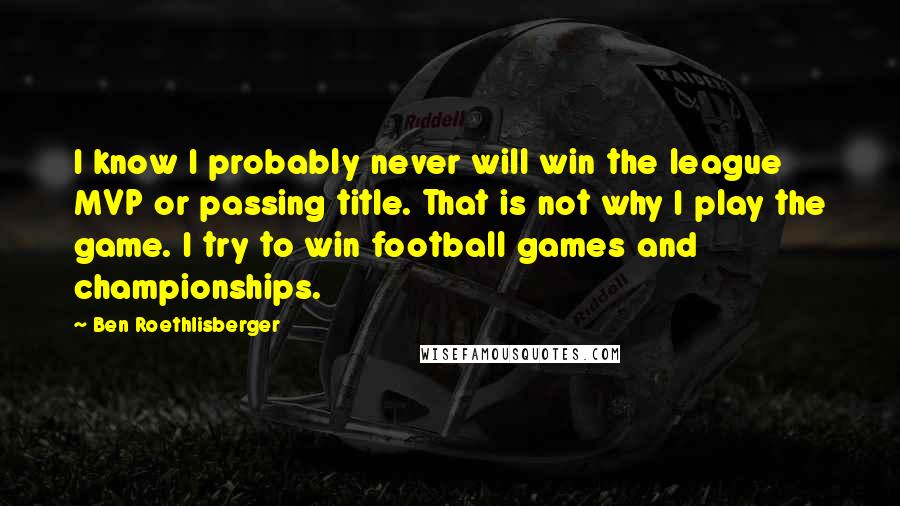 Ben Roethlisberger Quotes: I know I probably never will win the league MVP or passing title. That is not why I play the game. I try to win football games and championships.