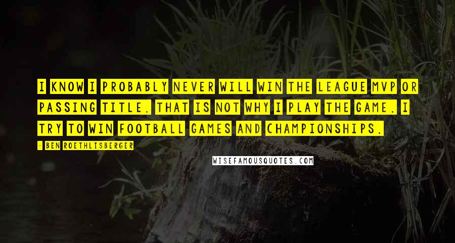 Ben Roethlisberger Quotes: I know I probably never will win the league MVP or passing title. That is not why I play the game. I try to win football games and championships.