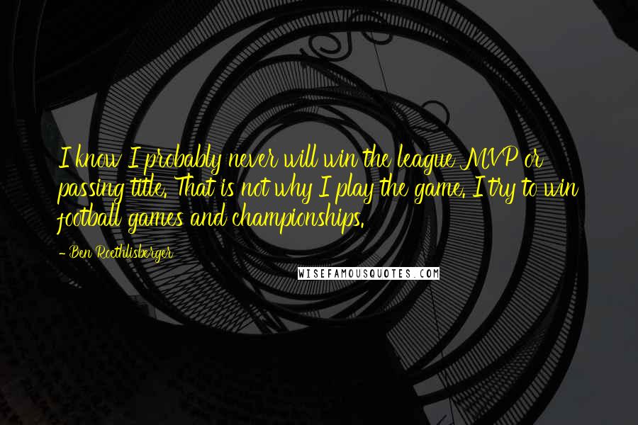 Ben Roethlisberger Quotes: I know I probably never will win the league MVP or passing title. That is not why I play the game. I try to win football games and championships.