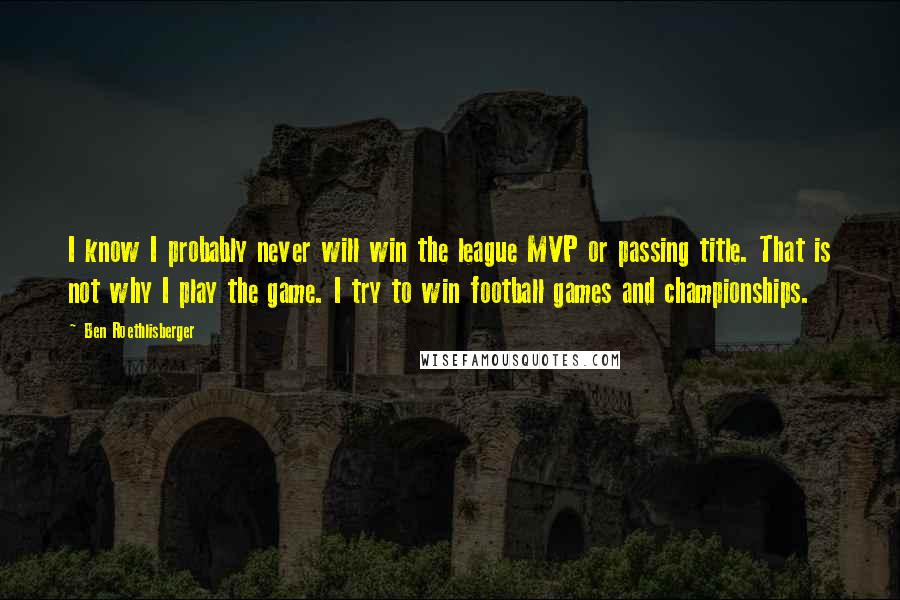 Ben Roethlisberger Quotes: I know I probably never will win the league MVP or passing title. That is not why I play the game. I try to win football games and championships.