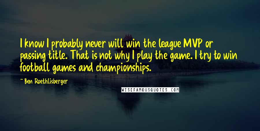 Ben Roethlisberger Quotes: I know I probably never will win the league MVP or passing title. That is not why I play the game. I try to win football games and championships.