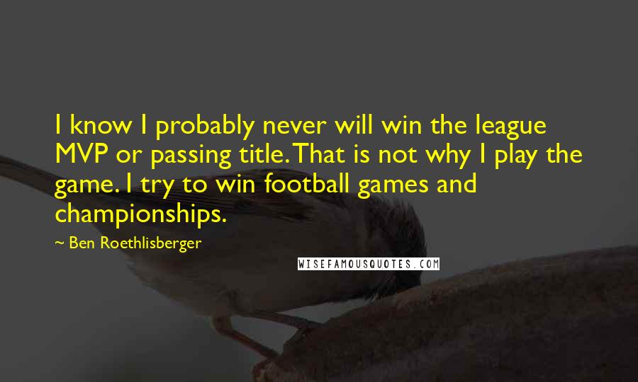 Ben Roethlisberger Quotes: I know I probably never will win the league MVP or passing title. That is not why I play the game. I try to win football games and championships.
