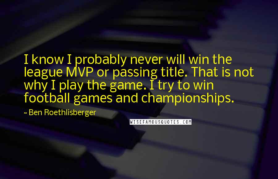 Ben Roethlisberger Quotes: I know I probably never will win the league MVP or passing title. That is not why I play the game. I try to win football games and championships.