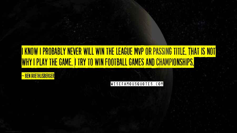 Ben Roethlisberger Quotes: I know I probably never will win the league MVP or passing title. That is not why I play the game. I try to win football games and championships.
