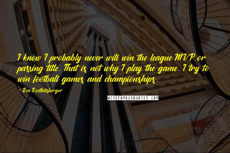 Ben Roethlisberger Quotes: I know I probably never will win the league MVP or passing title. That is not why I play the game. I try to win football games and championships.