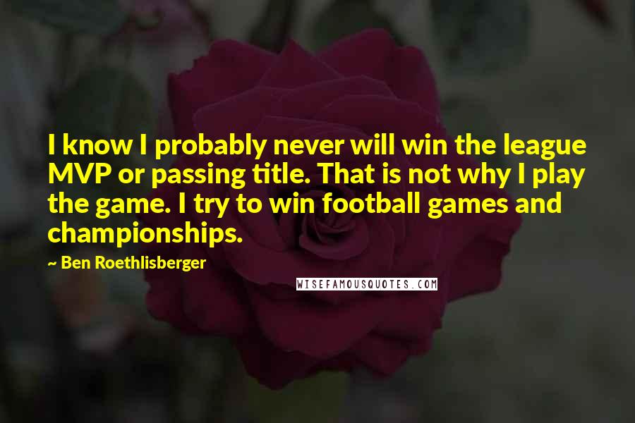 Ben Roethlisberger Quotes: I know I probably never will win the league MVP or passing title. That is not why I play the game. I try to win football games and championships.
