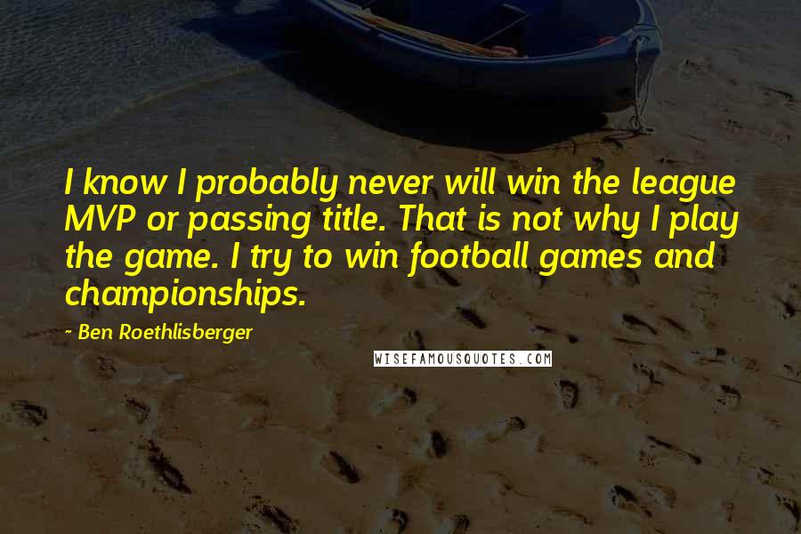 Ben Roethlisberger Quotes: I know I probably never will win the league MVP or passing title. That is not why I play the game. I try to win football games and championships.