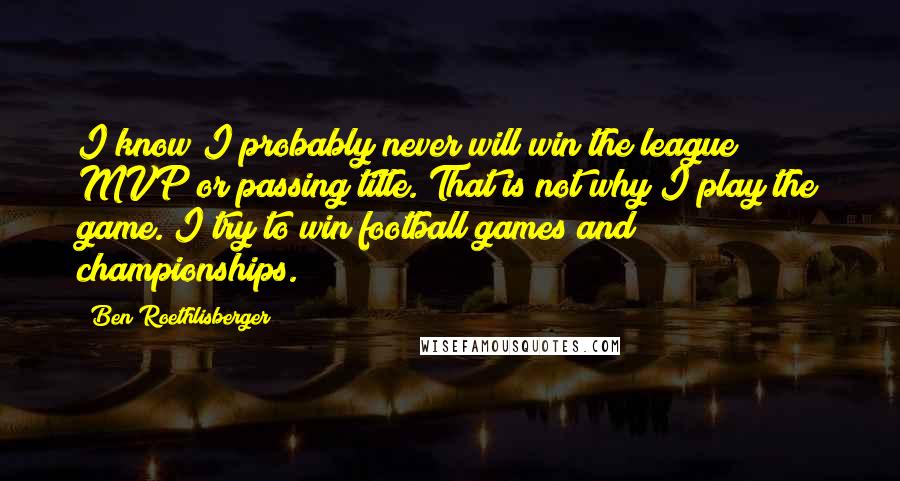 Ben Roethlisberger Quotes: I know I probably never will win the league MVP or passing title. That is not why I play the game. I try to win football games and championships.
