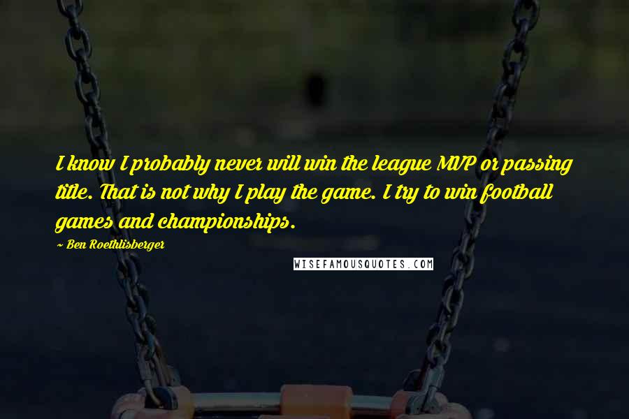 Ben Roethlisberger Quotes: I know I probably never will win the league MVP or passing title. That is not why I play the game. I try to win football games and championships.