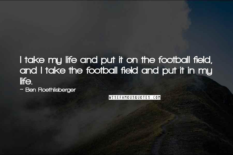 Ben Roethlisberger Quotes: I take my life and put it on the football field, and I take the football field and put it in my life.