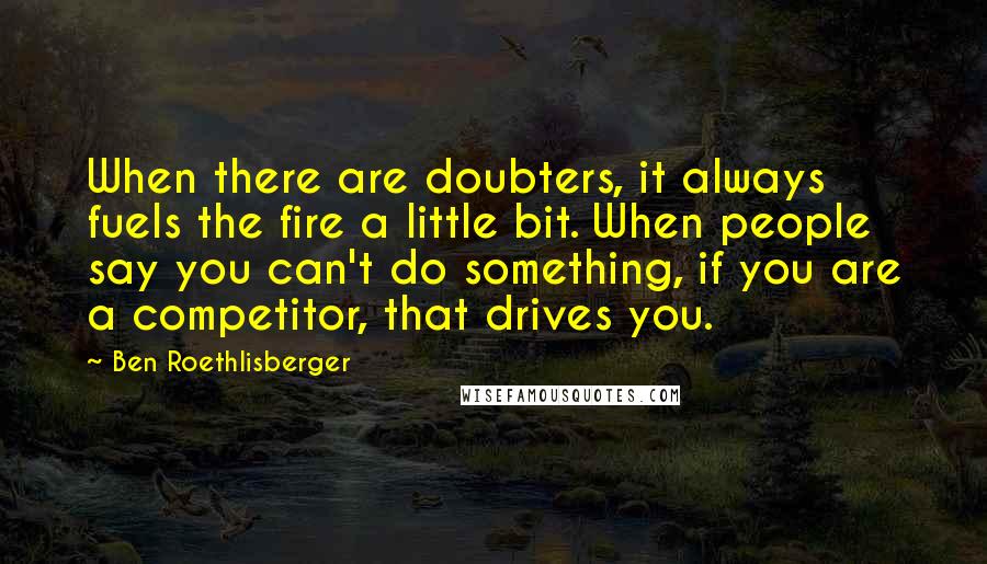 Ben Roethlisberger Quotes: When there are doubters, it always fuels the fire a little bit. When people say you can't do something, if you are a competitor, that drives you.