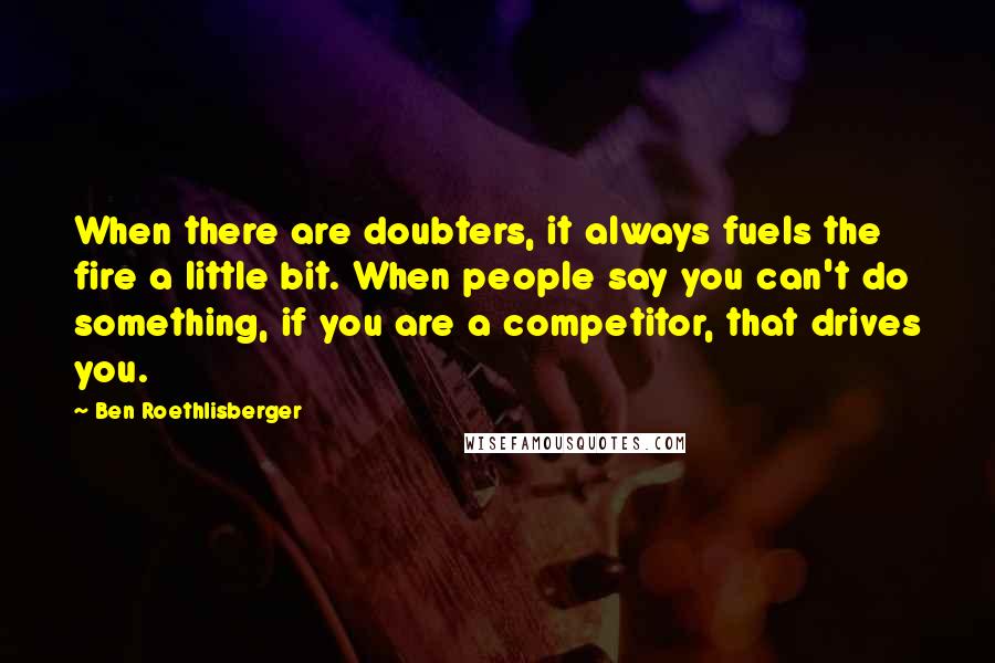Ben Roethlisberger Quotes: When there are doubters, it always fuels the fire a little bit. When people say you can't do something, if you are a competitor, that drives you.