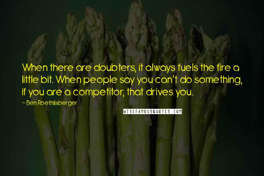 Ben Roethlisberger Quotes: When there are doubters, it always fuels the fire a little bit. When people say you can't do something, if you are a competitor, that drives you.