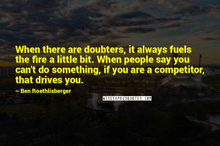 Ben Roethlisberger Quotes: When there are doubters, it always fuels the fire a little bit. When people say you can't do something, if you are a competitor, that drives you.