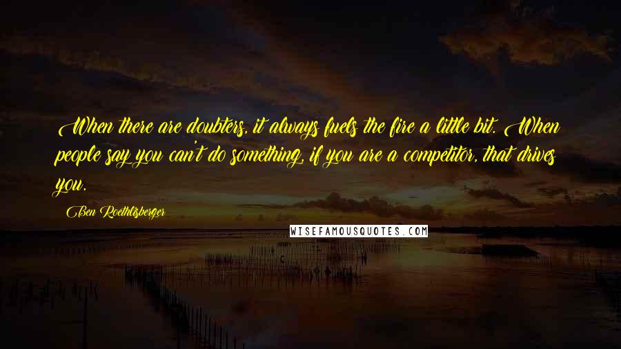 Ben Roethlisberger Quotes: When there are doubters, it always fuels the fire a little bit. When people say you can't do something, if you are a competitor, that drives you.