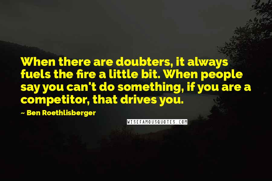 Ben Roethlisberger Quotes: When there are doubters, it always fuels the fire a little bit. When people say you can't do something, if you are a competitor, that drives you.