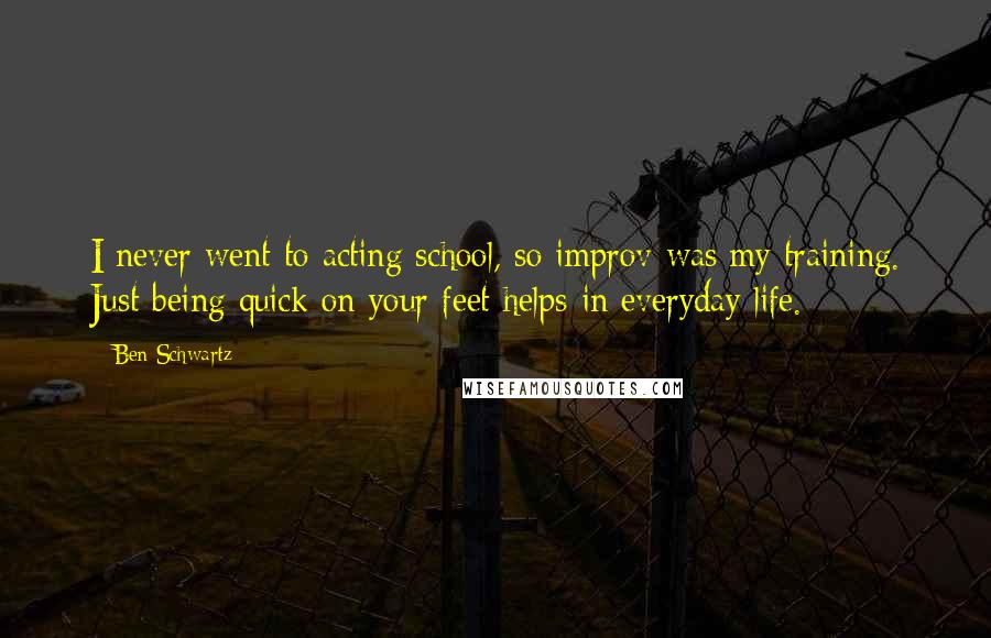 Ben Schwartz Quotes: I never went to acting school, so improv was my training. Just being quick on your feet helps in everyday life.