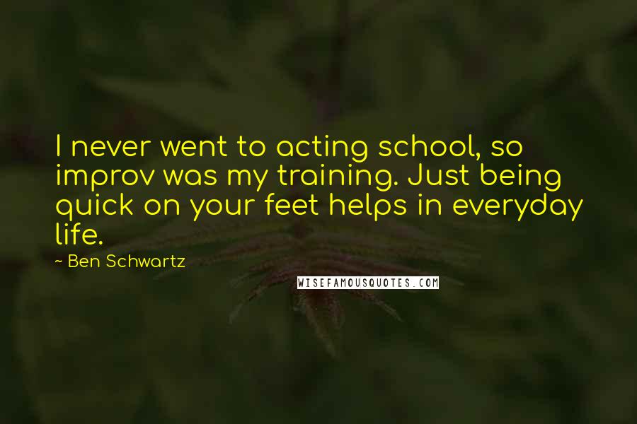 Ben Schwartz Quotes: I never went to acting school, so improv was my training. Just being quick on your feet helps in everyday life.