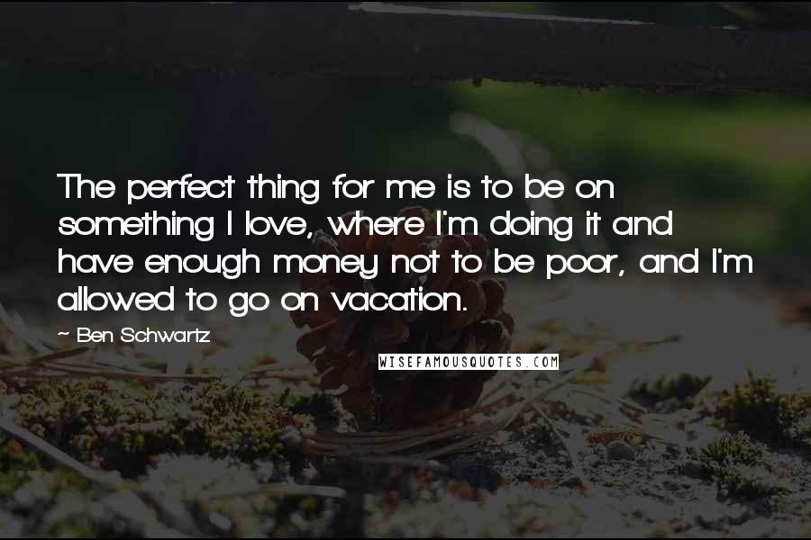 Ben Schwartz Quotes: The perfect thing for me is to be on something I love, where I'm doing it and have enough money not to be poor, and I'm allowed to go on vacation.