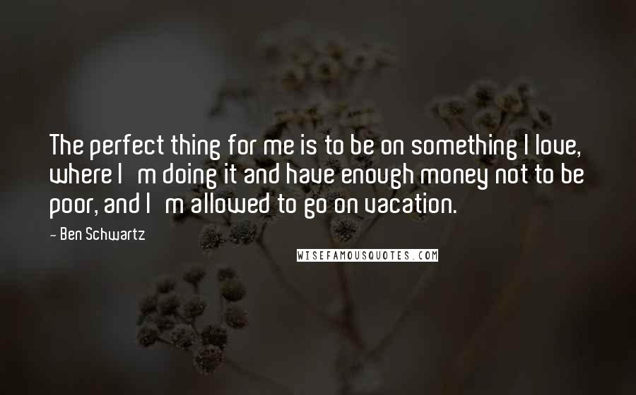 Ben Schwartz Quotes: The perfect thing for me is to be on something I love, where I'm doing it and have enough money not to be poor, and I'm allowed to go on vacation.