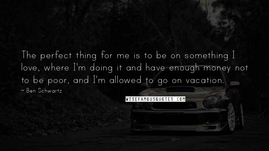 Ben Schwartz Quotes: The perfect thing for me is to be on something I love, where I'm doing it and have enough money not to be poor, and I'm allowed to go on vacation.