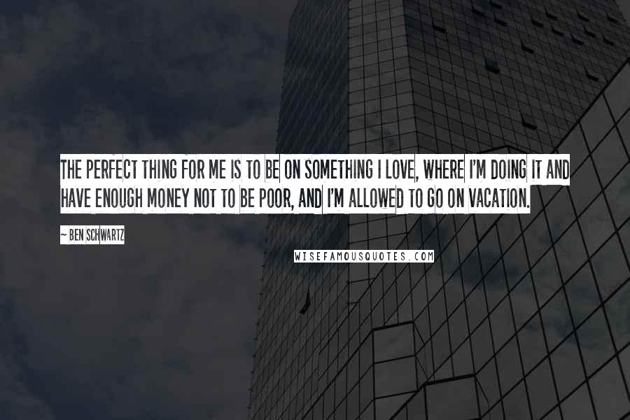 Ben Schwartz Quotes: The perfect thing for me is to be on something I love, where I'm doing it and have enough money not to be poor, and I'm allowed to go on vacation.