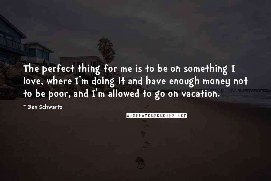 Ben Schwartz Quotes: The perfect thing for me is to be on something I love, where I'm doing it and have enough money not to be poor, and I'm allowed to go on vacation.