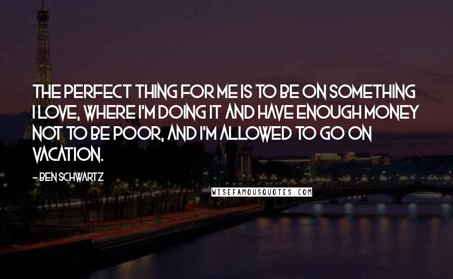 Ben Schwartz Quotes: The perfect thing for me is to be on something I love, where I'm doing it and have enough money not to be poor, and I'm allowed to go on vacation.