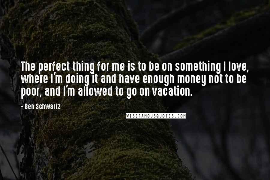 Ben Schwartz Quotes: The perfect thing for me is to be on something I love, where I'm doing it and have enough money not to be poor, and I'm allowed to go on vacation.
