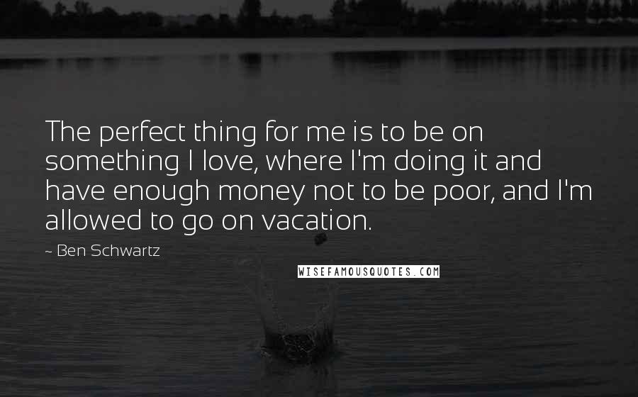 Ben Schwartz Quotes: The perfect thing for me is to be on something I love, where I'm doing it and have enough money not to be poor, and I'm allowed to go on vacation.