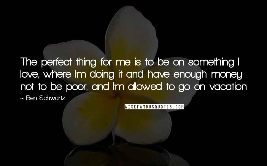 Ben Schwartz Quotes: The perfect thing for me is to be on something I love, where I'm doing it and have enough money not to be poor, and I'm allowed to go on vacation.