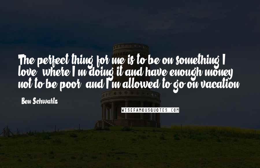 Ben Schwartz Quotes: The perfect thing for me is to be on something I love, where I'm doing it and have enough money not to be poor, and I'm allowed to go on vacation.