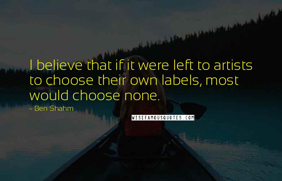 Ben Shahm Quotes: I believe that if it were left to artists to choose their own labels, most would choose none.