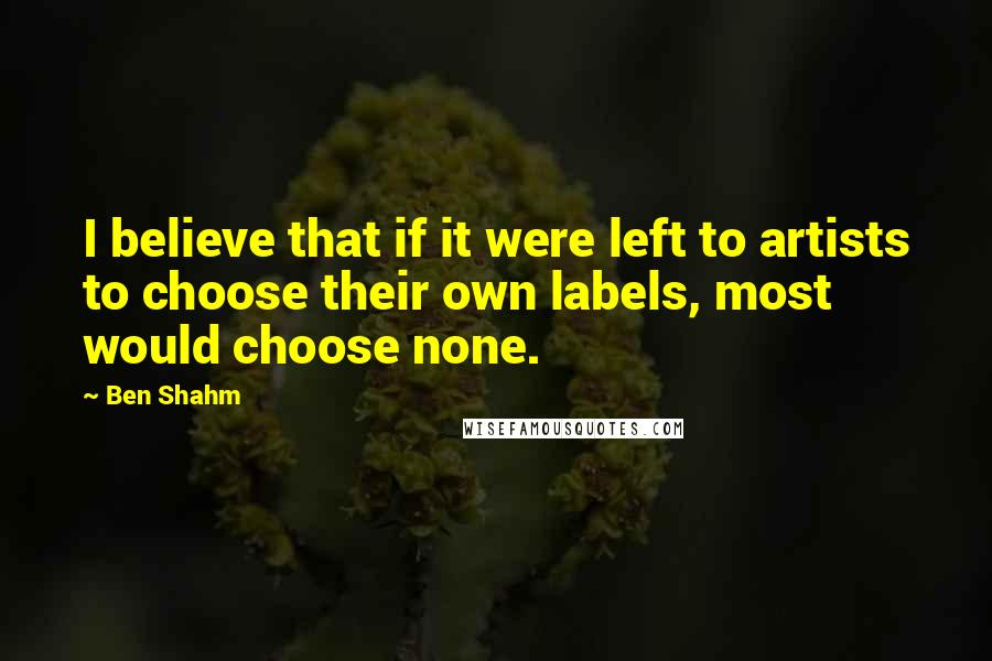 Ben Shahm Quotes: I believe that if it were left to artists to choose their own labels, most would choose none.