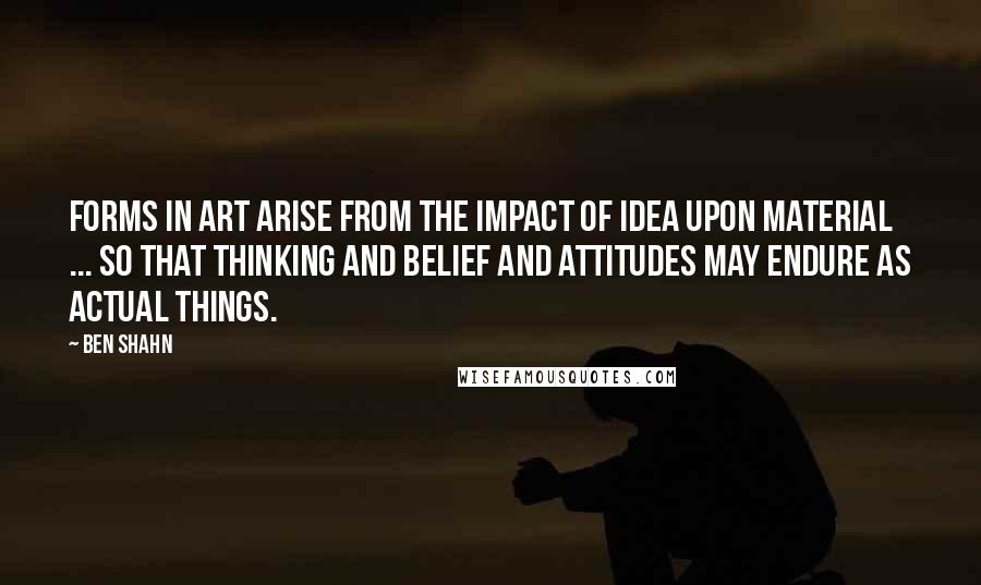 Ben Shahn Quotes: Forms in art arise from the impact of idea upon material ... so that thinking and belief and attitudes may endure as actual things.