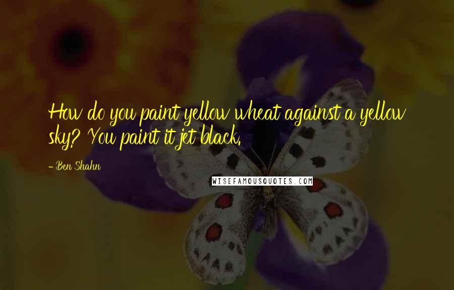 Ben Shahn Quotes: How do you paint yellow wheat against a yellow sky? You paint it jet black.