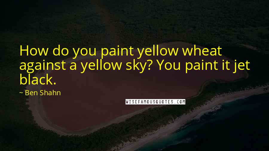 Ben Shahn Quotes: How do you paint yellow wheat against a yellow sky? You paint it jet black.