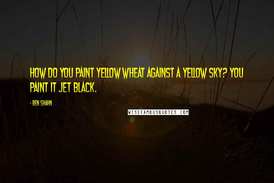 Ben Shahn Quotes: How do you paint yellow wheat against a yellow sky? You paint it jet black.