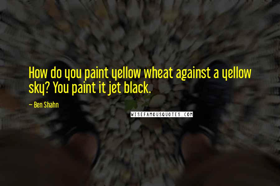 Ben Shahn Quotes: How do you paint yellow wheat against a yellow sky? You paint it jet black.