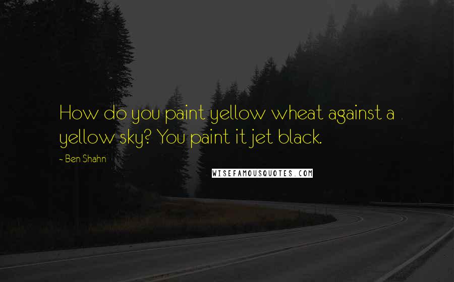 Ben Shahn Quotes: How do you paint yellow wheat against a yellow sky? You paint it jet black.