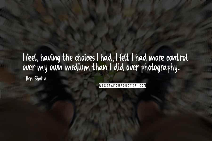 Ben Shahn Quotes: I feel, having the choices I had, I felt I had more control over my own medium than I did over photography.