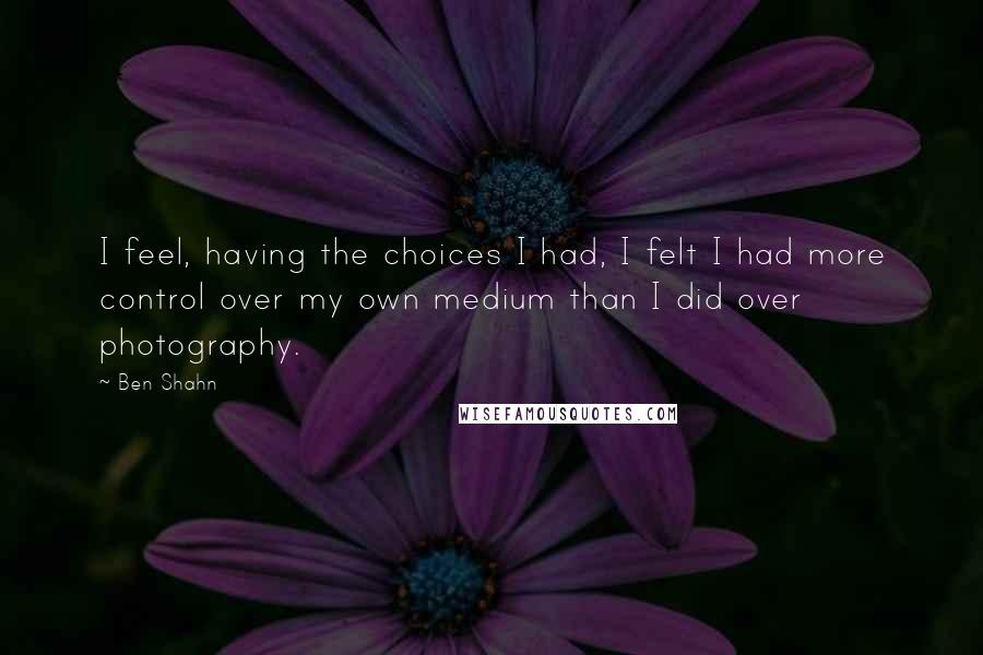 Ben Shahn Quotes: I feel, having the choices I had, I felt I had more control over my own medium than I did over photography.