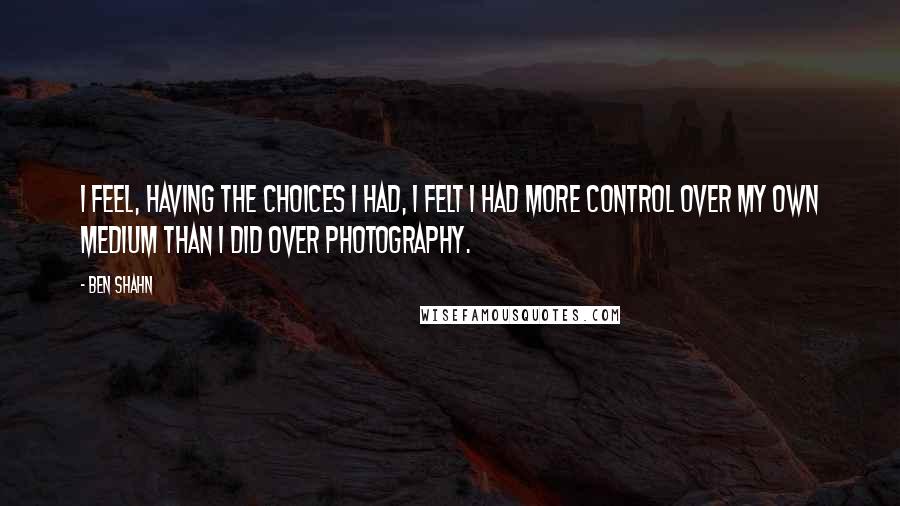 Ben Shahn Quotes: I feel, having the choices I had, I felt I had more control over my own medium than I did over photography.
