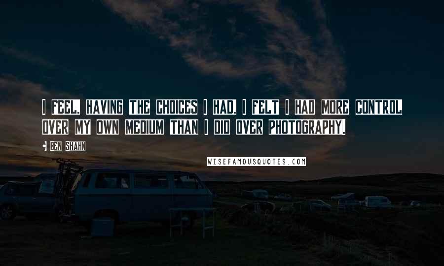 Ben Shahn Quotes: I feel, having the choices I had, I felt I had more control over my own medium than I did over photography.