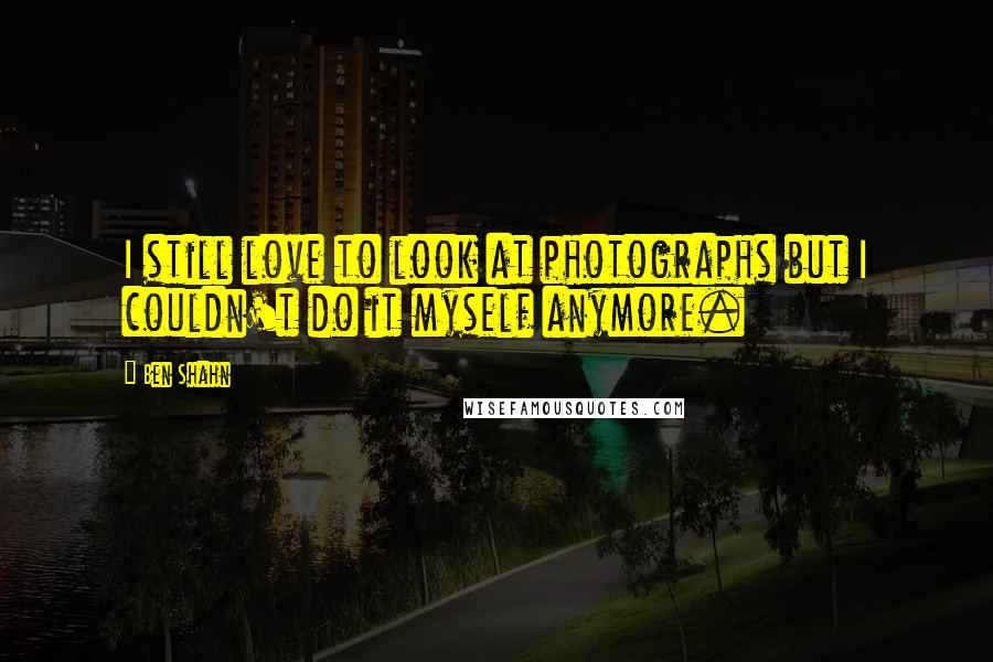 Ben Shahn Quotes: I still love to look at photographs but I couldn't do it myself anymore.